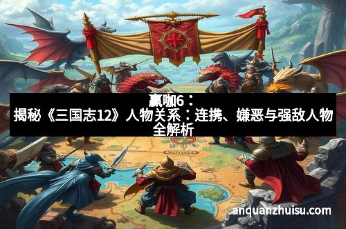 赢咖6：揭秘《三国志12》人物关系：连携、嫌恶与强敌人物全解析